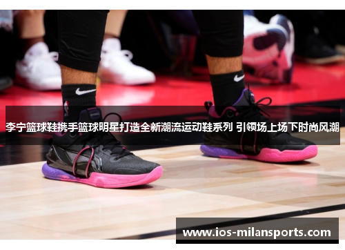 李宁篮球鞋携手篮球明星打造全新潮流运动鞋系列 引领场上场下时尚风潮