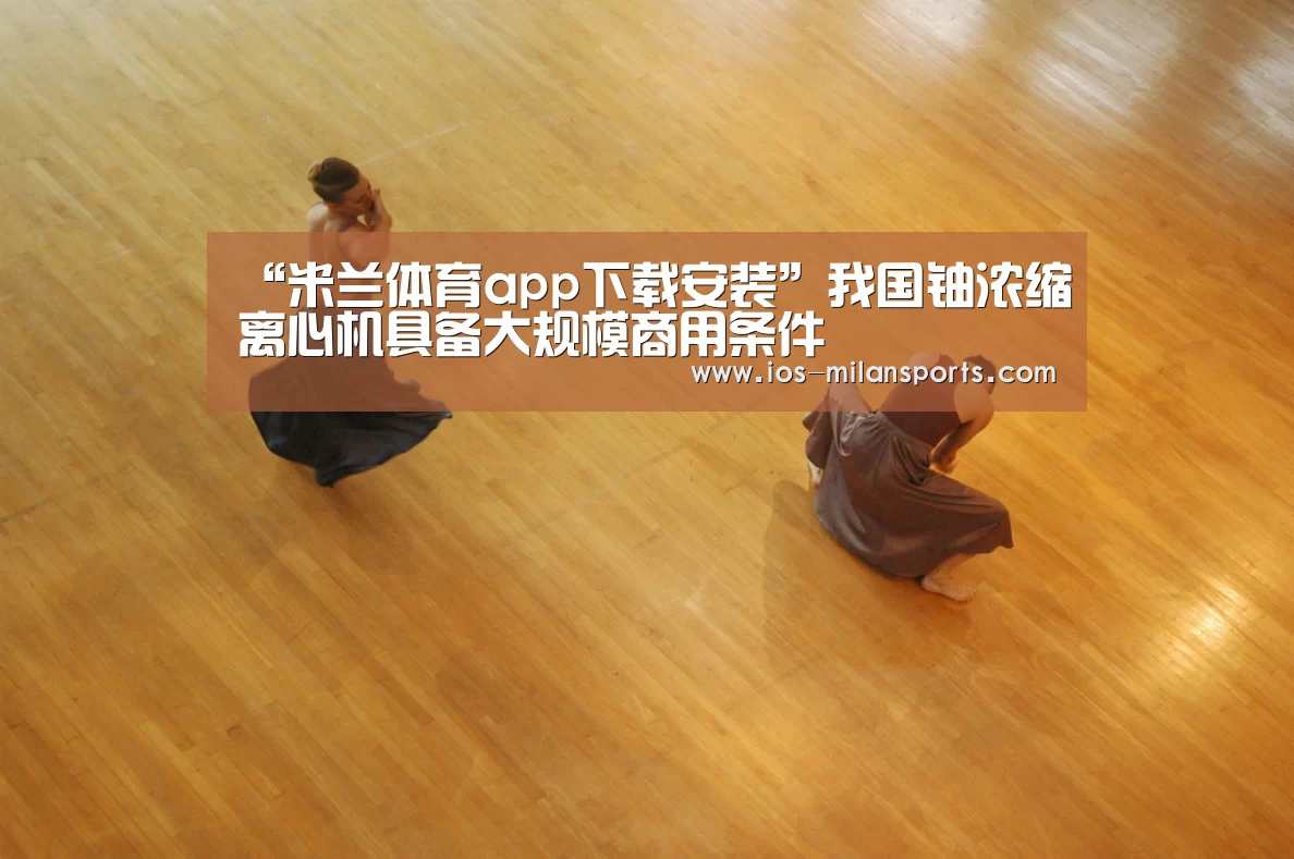 “米兰体育app下载安装”我国铀浓缩离心机具备大规模商用条件(图1) 米兰体育app官网